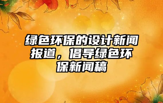 綠色環(huán)保的設(shè)計(jì)新聞報(bào)道，倡導(dǎo)綠色環(huán)保新聞稿