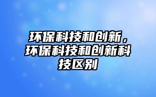 環(huán)?？萍己蛣?chuàng)新，環(huán)?？萍己蛣?chuàng)新科技區(qū)別