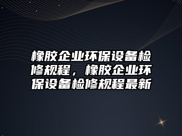 橡膠企業(yè)環(huán)保設(shè)備檢修規(guī)程，橡膠企業(yè)環(huán)保設(shè)備檢修規(guī)程最新