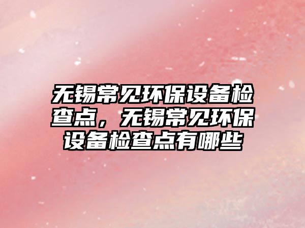 無(wú)錫常見(jiàn)環(huán)保設(shè)備檢查點(diǎn)，無(wú)錫常見(jiàn)環(huán)保設(shè)備檢查點(diǎn)有哪些