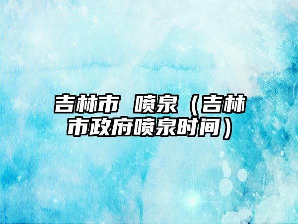 吉林市 噴泉（吉林市政府噴泉時(shí)間）