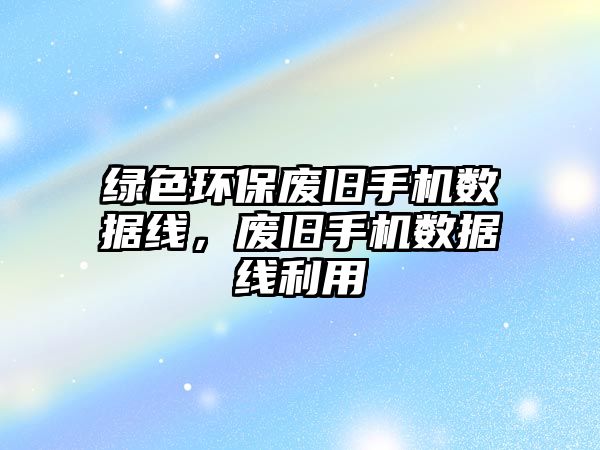 綠色環(huán)保廢舊手機數(shù)據(jù)線，廢舊手機數(shù)據(jù)線利用