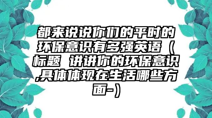 都來說說你們的平時的環(huán)保意識有多強英語（標(biāo)題 講講你的環(huán)保意識,具體體現(xiàn)在生活哪些方面-）