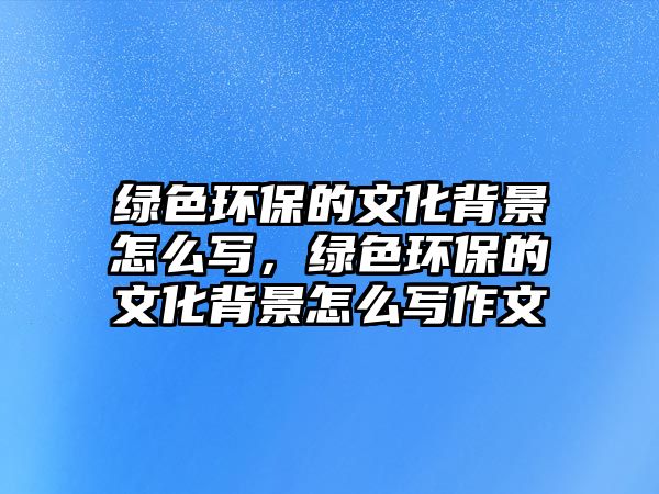 綠色環(huán)保的文化背景怎么寫，綠色環(huán)保的文化背景怎么寫作文