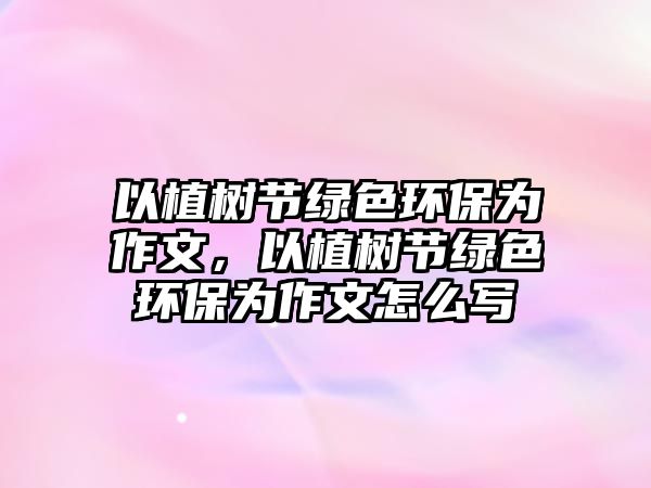 以植樹節(jié)綠色環(huán)保為作文，以植樹節(jié)綠色環(huán)保為作文怎么寫