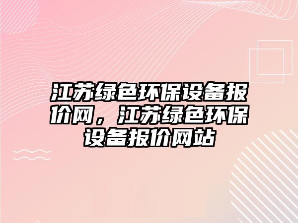 江蘇綠色環(huán)保設(shè)備報(bào)價(jià)網(wǎng)，江蘇綠色環(huán)保設(shè)備報(bào)價(jià)網(wǎng)站