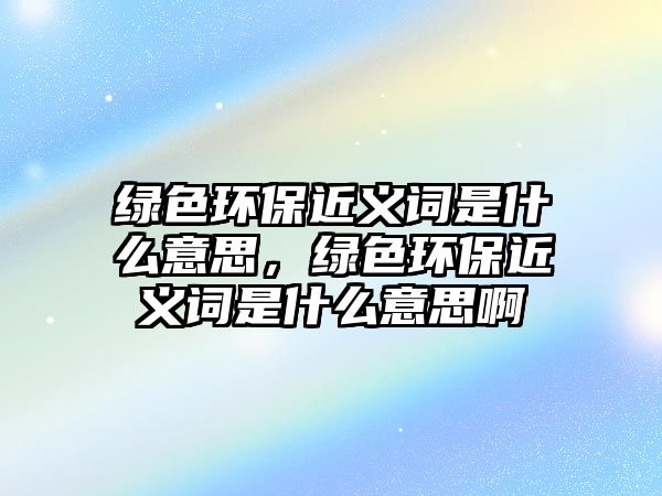 綠色環(huán)保近義詞是什么意思，綠色環(huán)保近義詞是什么意思啊