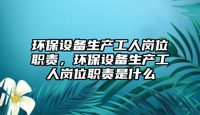 環(huán)保設備生產工人崗位職責，環(huán)保設備生產工人崗位職責是什么