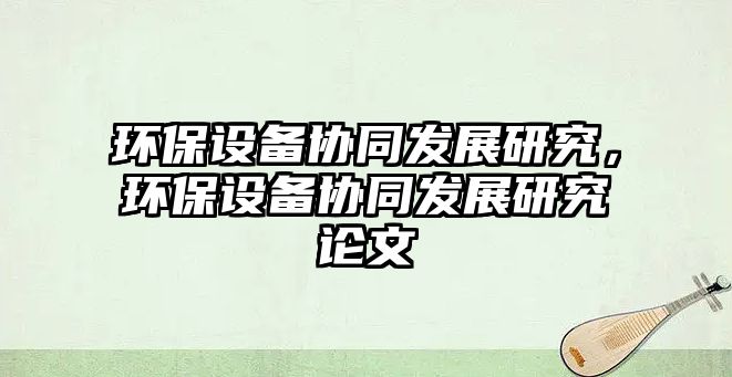 環(huán)保設(shè)備協(xié)同發(fā)展研究，環(huán)保設(shè)備協(xié)同發(fā)展研究論文