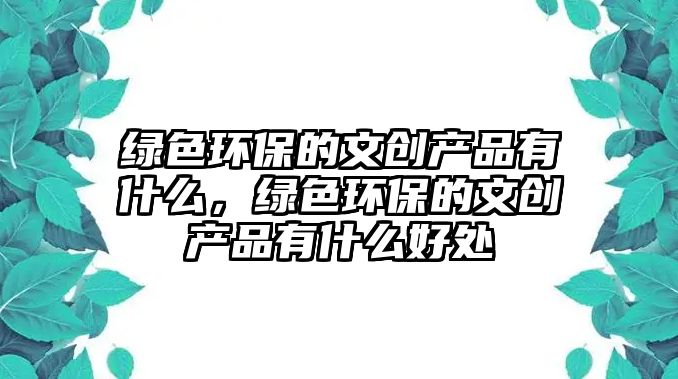 綠色環(huán)保的文創(chuàng)產品有什么，綠色環(huán)保的文創(chuàng)產品有什么好處