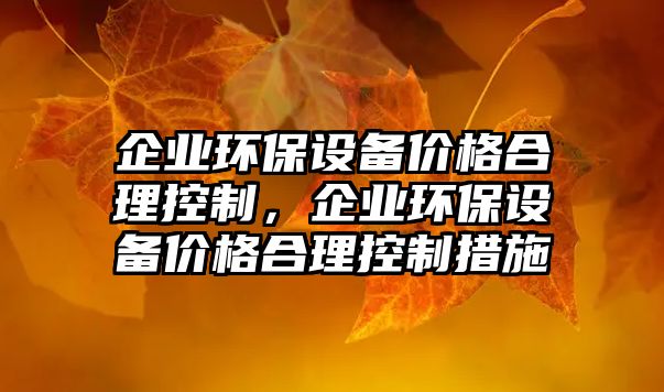 企業(yè)環(huán)保設(shè)備價(jià)格合理控制，企業(yè)環(huán)保設(shè)備價(jià)格合理控制措施