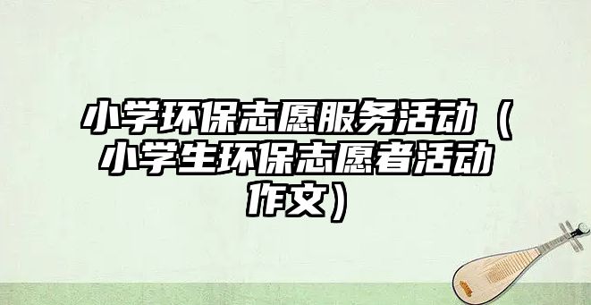 小學(xué)環(huán)保志愿服務(wù)活動（小學(xué)生環(huán)保志愿者活動作文）