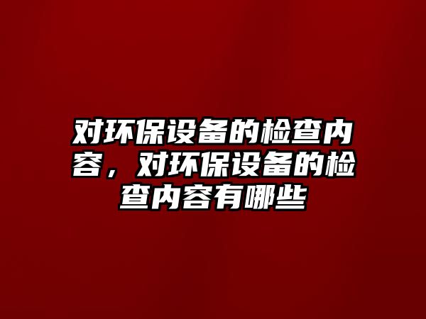 對環(huán)保設(shè)備的檢查內(nèi)容，對環(huán)保設(shè)備的檢查內(nèi)容有哪些