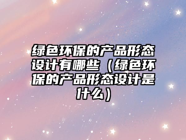 綠色環(huán)保的產(chǎn)品形態(tài)設(shè)計有哪些（綠色環(huán)保的產(chǎn)品形態(tài)設(shè)計是什么）