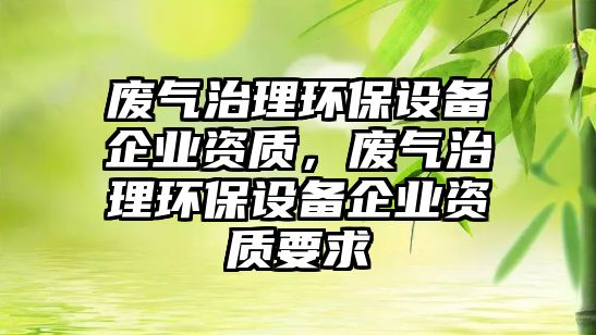 廢氣治理環(huán)保設備企業(yè)資質，廢氣治理環(huán)保設備企業(yè)資質要求
