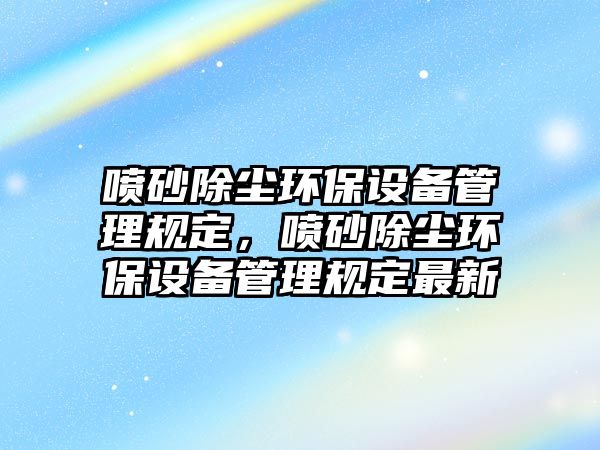 噴砂除塵環(huán)保設(shè)備管理規(guī)定，噴砂除塵環(huán)保設(shè)備管理規(guī)定最新