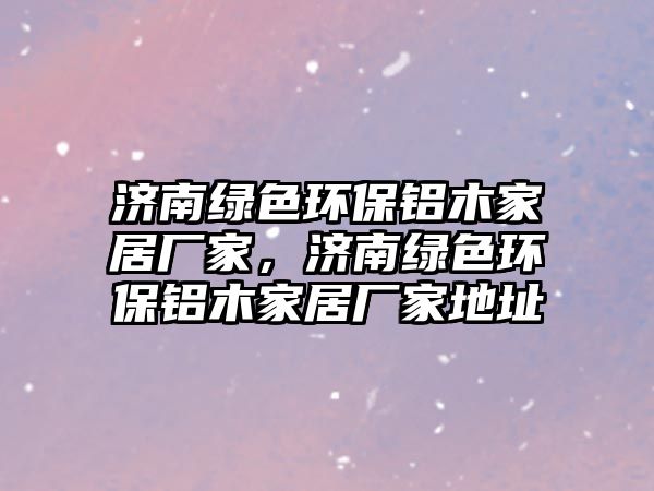 濟(jì)南綠色環(huán)保鋁木家居廠家，濟(jì)南綠色環(huán)保鋁木家居廠家地址