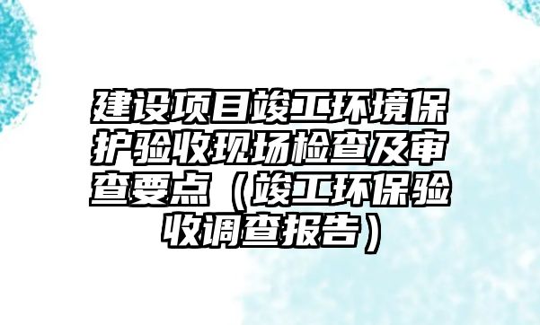建設(shè)項(xiàng)目竣工環(huán)境保護(hù)驗(yàn)收現(xiàn)場檢查及審查要點(diǎn)（竣工環(huán)保驗(yàn)收調(diào)查報(bào)告）