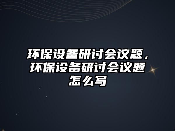 環(huán)保設(shè)備研討會(huì)議題，環(huán)保設(shè)備研討會(huì)議題怎么寫(xiě)