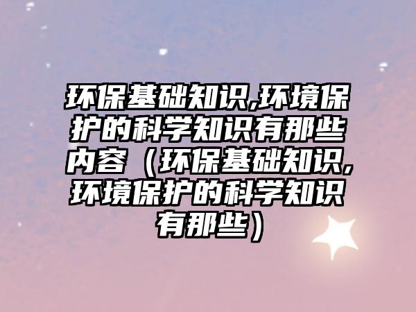 環(huán)?；A(chǔ)知識,環(huán)境保護的科學知識有那些內(nèi)容（環(huán)?；A(chǔ)知識,環(huán)境保護的科學知識有那些）