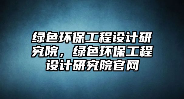 綠色環(huán)保工程設(shè)計(jì)研究院，綠色環(huán)保工程設(shè)計(jì)研究院官網(wǎng)