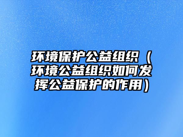 環(huán)境保護(hù)公益組織（環(huán)境公益組織如何發(fā)揮公益保護(hù)的作用）