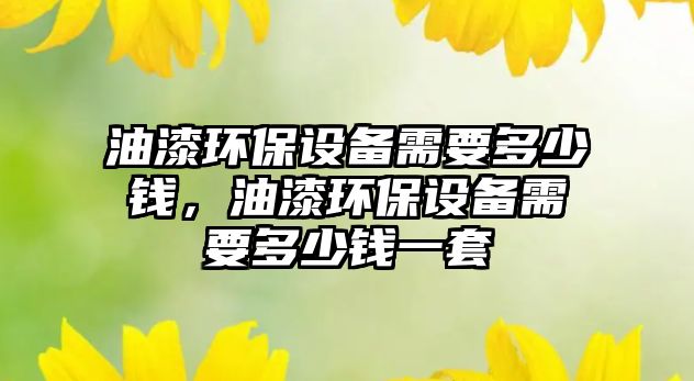 油漆環(huán)保設(shè)備需要多少錢，油漆環(huán)保設(shè)備需要多少錢一套