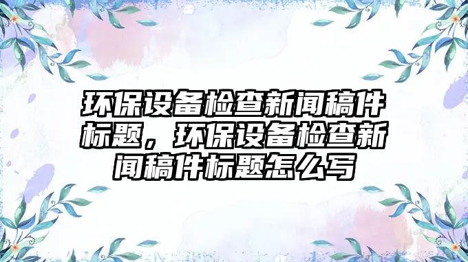 環(huán)保設(shè)備檢查新聞稿件標(biāo)題，環(huán)保設(shè)備檢查新聞稿件標(biāo)題怎么寫