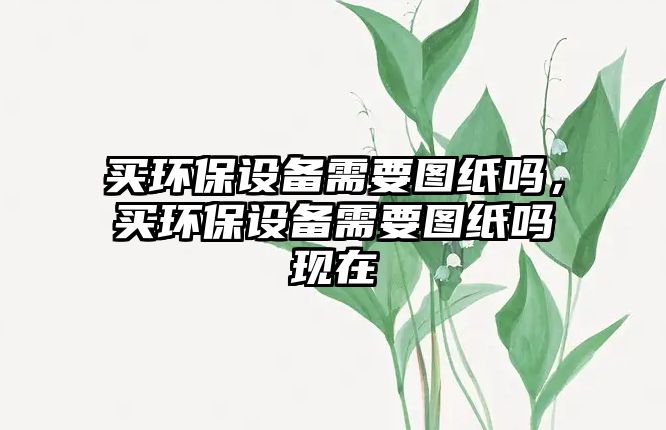買環(huán)保設(shè)備需要圖紙嗎，買環(huán)保設(shè)備需要圖紙嗎現(xiàn)在