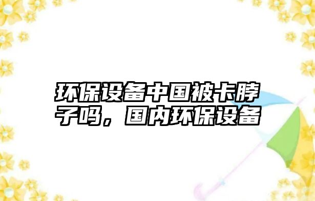 環(huán)保設(shè)備中國(guó)被卡脖子嗎，國(guó)內(nèi)環(huán)保設(shè)備