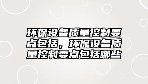 環(huán)保設(shè)備質(zhì)量控制要點(diǎn)包括，環(huán)保設(shè)備質(zhì)量控制要點(diǎn)包括哪些