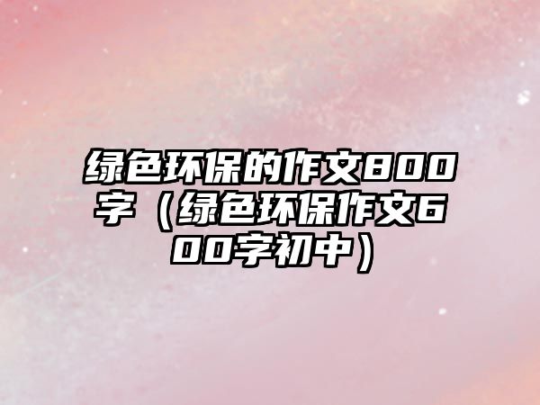 綠色環(huán)保的作文800字（綠色環(huán)保作文600字初中）