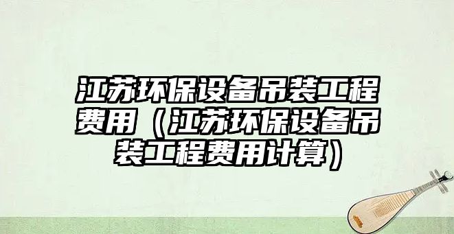 江蘇環(huán)保設(shè)備吊裝工程費用（江蘇環(huán)保設(shè)備吊裝工程費用計算）