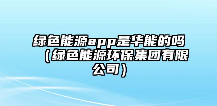 綠色能源app是華能的嗎（綠色能源環(huán)保集團(tuán)有限公司）
