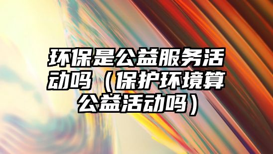 環(huán)保是公益服務活動嗎（保護環(huán)境算公益活動嗎）