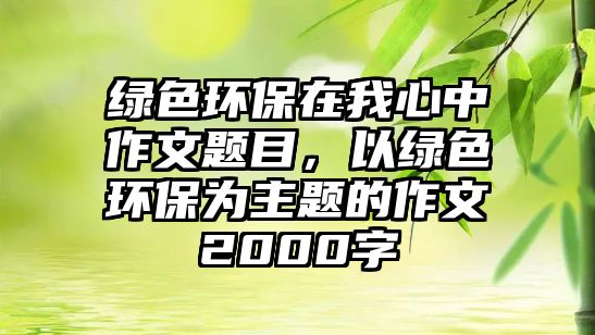 綠色環(huán)保在我心中作文題目，以綠色環(huán)保為主題的作文2000字