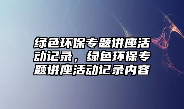綠色環(huán)保專題講座活動記錄，綠色環(huán)保專題講座活動記錄內(nèi)容