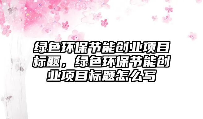 綠色環(huán)保節(jié)能創(chuàng)業(yè)項目標題，綠色環(huán)保節(jié)能創(chuàng)業(yè)項目標題怎么寫