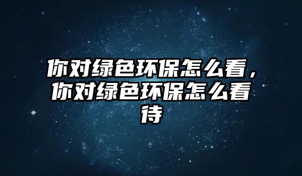 你對(duì)綠色環(huán)保怎么看，你對(duì)綠色環(huán)保怎么看待