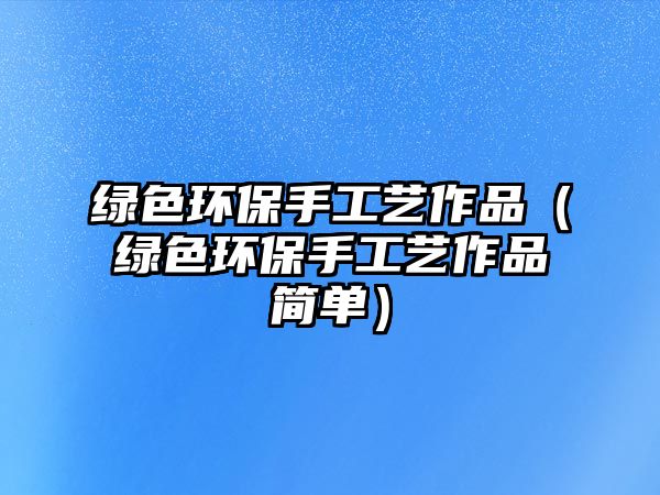綠色環(huán)保手工藝作品（綠色環(huán)保手工藝作品簡(jiǎn)單）