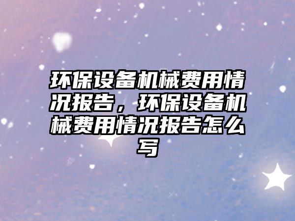 環(huán)保設(shè)備機(jī)械費(fèi)用情況報(bào)告，環(huán)保設(shè)備機(jī)械費(fèi)用情況報(bào)告怎么寫