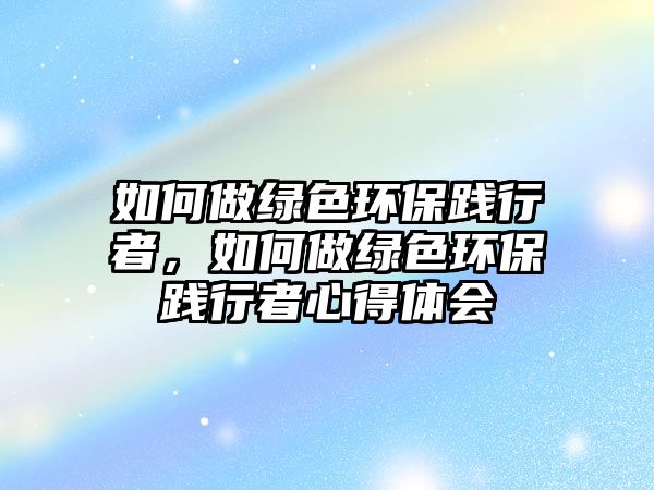 如何做綠色環(huán)保踐行者，如何做綠色環(huán)保踐行者心得體會(huì)