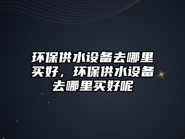 環(huán)保供水設備去哪里買好，環(huán)保供水設備去哪里買好呢