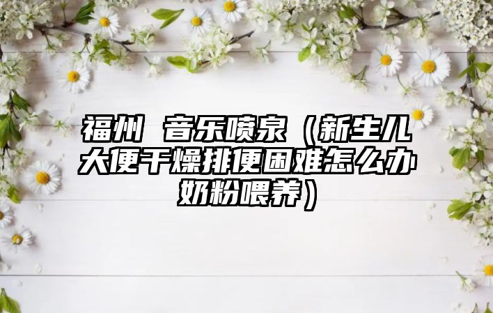 福州 音樂噴泉（新生兒大便干燥排便困難怎么辦奶粉喂養(yǎng)）