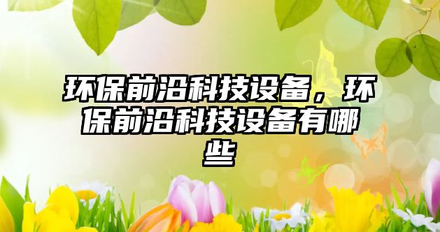 環(huán)保前沿科技設(shè)備，環(huán)保前沿科技設(shè)備有哪些