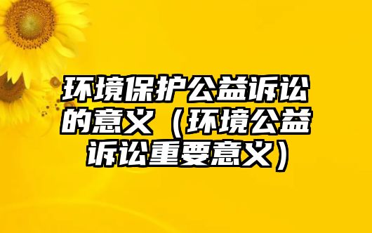 環(huán)境保護(hù)公益訴訟的意義（環(huán)境公益訴訟重要意義）
