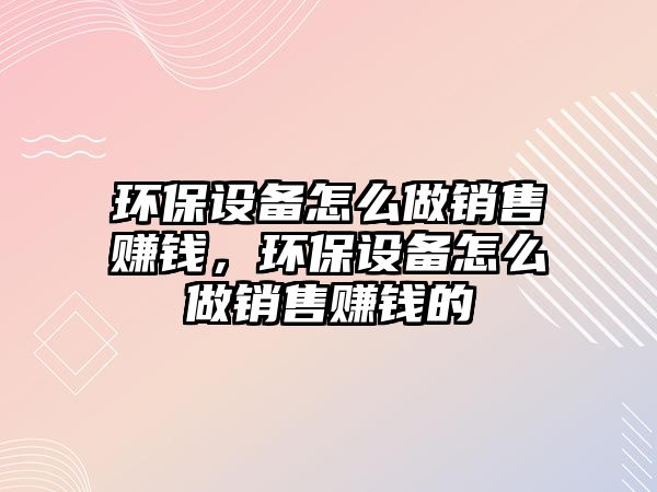 環(huán)保設(shè)備怎么做銷(xiāo)售賺錢(qián)，環(huán)保設(shè)備怎么做銷(xiāo)售賺錢(qián)的
