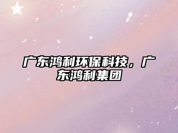 廣東鴻利環(huán)?？萍?，廣東鴻利集團