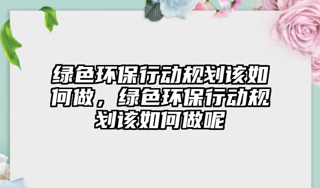 綠色環(huán)保行動規(guī)劃該如何做，綠色環(huán)保行動規(guī)劃該如何做呢