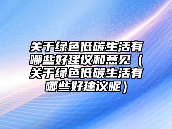 關(guān)于綠色低碳生活有哪些好建議和意見（關(guān)于綠色低碳生活有哪些好建議呢）